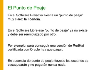 El Punto de Peaje
En el Software Privativo existía un “punto de peaje”
muy claro: la licencia.
En el Software Libre ese “punto de peaje” ya no existe
y debe ser reemplazado por otro.
Por ejemplo, para conseguir una versión de RedHat
certificada con Oracle hay que pagar.
En ausencia de punto de peaje forzoso los usuarios se
escaquearán y no pagarán nunca nada.
 