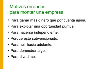 Motivos erróneos
para montar una empresa
●
Para ganar más dinero que por cuenta ajena.
●
Para explotar una oportunidad puntual.
●
Para hacerse independiente.
●
Porque esté subvencionado.
●
Para huir hacia adelante.
●
Para demostrar algo.
●
Para divertirse.
 