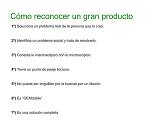 Cómo reconocer un gran producto
1º) Soluciona un problema real de la persona que lo creó.
2º) Identifica un problema social y trata de resolverlo.
3º) Conecta lo macroscópico con lo microscópico.
4º) Tiene un punto de peaje forzoso.
5º) No puede ser engullido por la buenas por un tiburón.
6º) Es “OEMizable”
7º) Es una solución completa
 