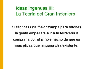 Ideas Ingenuas III:
La Teoría del Gran Ingeniero
Si fabricas una mejor trampa para ratones
la gente empezará a ir a tu ferretería a
comprarla por el simple hecho de que es
más eficaz que ninguna otra existente.
 