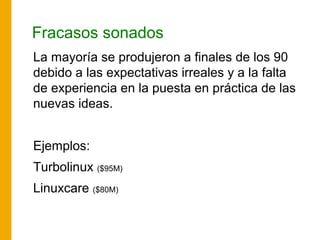 Fracasos sonados
La mayoría se produjeron a finales de los 90
debido a las expectativas irreales y a la falta
de experiencia en la puesta en práctica de las
nuevas ideas.
Ejemplos:
Turbolinux ($95M)
Linuxcare ($80M)
 
