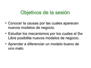 Objetivos de la sesión
●
Conocer la causas por las cuales aparecen
nuevos modelos de negocio.
●
Estudiar los mecanismos por los cuales el Sw
Libre posibilita nuevos modelos de negocio.
●
Aprender a diferenciar un modelo bueno de
uno malo.
 