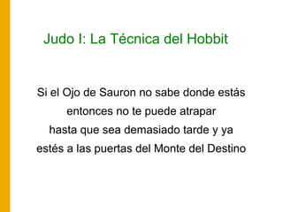 Judo I: La Técnica del Hobbit
Si el Ojo de Sauron no sabe donde estás
entonces no te puede atrapar
hasta que sea demasiado tarde y ya
estés a las puertas del Monte del Destino
 