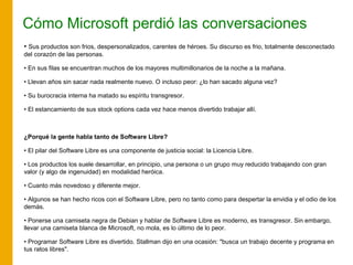Cómo Microsoft perdió las conversaciones
• Sus productos son frios, despersonalizados, carentes de héroes. Su discurso es frio, totalmente desconectado
del corazón de las personas.
• En sus filas se encuentran muchos de los mayores multimillonarios de la noche a la mañana.
• Llevan años sin sacar nada realmente nuevo. O incluso peor: ¿lo han sacado alguna vez?
• Su burocracia interna ha matado su espíritu transgresor.
• El estancamiento de sus stock options cada vez hace menos divertido trabajar allí.
¿Porqué la gente habla tanto de Software Libre?
• El pilar del Software Libre es una componente de justicia social: la Licencia Libre.
• Los productos los suele desarrollar, en principio, una persona o un grupo muy reducido trabajando con gran
valor (y algo de ingenuidad) en modalidad heróica.
• Cuanto más novedoso y diferente mejor.
• Algunos se han hecho ricos con el Software Libre, pero no tanto como para despertar la envidia y el odio de los
demás.
• Ponerse una camiseta negra de Debian y hablar de Software Libre es moderno, es transgresor. Sin embargo,
llevar una camiseta blanca de Microsoft, no mola, es lo último de lo peor.
• Programar Software Libre es divertido. Stallman dijo en una ocasión: "busca un trabajo decente y programa en
tus ratos libres".
 