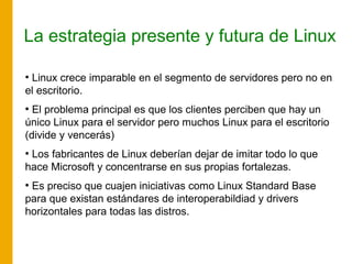 La estrategia presente y futura de Linux
●
Linux crece imparable en el segmento de servidores pero no en
el escritorio.
●
El problema principal es que los clientes perciben que hay un
único Linux para el servidor pero muchos Linux para el escritorio
(divide y vencerás)
●
Los fabricantes de Linux deberían dejar de imitar todo lo que
hace Microsoft y concentrarse en sus propias fortalezas.
●
Es preciso que cuajen iniciativas como Linux Standard Base
para que existan estándares de interoperabildiad y drivers
horizontales para todas las distros.
 