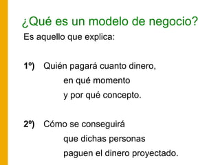 ¿Qué es un modelo de negocio?
Es aquello que explica:
1º) Quién pagará cuanto dinero,
en qué momento
y por qué concepto.
2º) Cómo se conseguirá
que dichas personas
paguen el dinero proyectado.
 