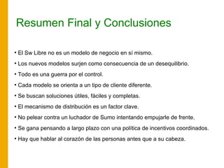 Resumen Final y Conclusiones
●
El Sw Libre no es un modelo de negocio en sí mismo.
●
Los nuevos modelos surjen como consecuencia de un desequilibrio.
●
Todo es una guerra por el control.
●
Cada modelo se orienta a un tipo de cliente diferente.
●
Se buscan soluciones útiles, fáciles y completas.
●
El mecanismo de distribución es un factor clave.
●
No pelear contra un luchador de Sumo intentando empujarle de frente.
●
Se gana pensando a largo plazo con una política de incentivos coordinados.
●
Hay que hablar al corazón de las personas antes que a su cabeza.
 