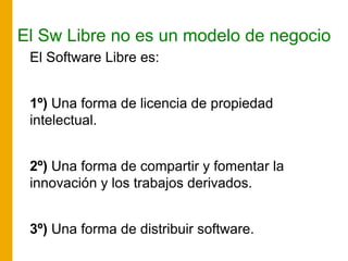 El Sw Libre no es un modelo de negocio
El Software Libre es:
1º) Una forma de licencia de propiedad
intelectual.
2º) Una forma de compartir y fomentar la
innovación y los trabajos derivados.
3º) Una forma de distribuir software.
 