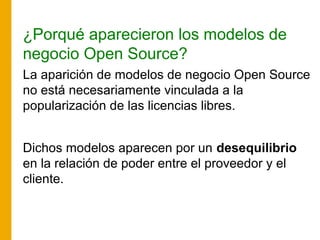 ¿Porqué aparecieron los modelos de
negocio Open Source?
La aparición de modelos de negocio Open Source
no está necesariamente vinculada a la
popularización de las licencias libres.
Dichos modelos aparecen por un desequilibrio
en la relación de poder entre el proveedor y el
cliente.
 