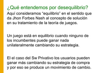 ¿Qué entendemos por desequilibrio?
Aquí consideramos “equilibrio” en el sentido que
da Jhon Forbes Nash al concepto de solución
en su tratamiento de la teoría de juegos.
Un juego está en equilibrio cuando ninguno de
los incumbentes puede ganar nada
unilateralmente cambiando su estrategia.
El el caso del Sw Privativo los usuarios pueden
ganar más cambiando su estrategia de compra
y por eso se produce un movimiento de cambio.
 