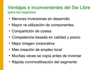 Ventajas e inconvenientes del Sw Libre
(para los negocios)
●
Menores inversiones en desarrollo
●
Mayor re-utilización de componentes
●
Compartición de costes
●
Competencia basada en calidad y precio
●
Mejor imagen corporativa
●
Más creación de empleo local
●
Muchas veces se copia antes de inventar
●
Rápida commoditisación del segmento
 