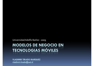 Universidad Adolfo Ibañez - 2009

MODELOS DE NEGOCIO EN
TECNOLOGIAS MÓVILES
VLADIMIR TIRADO MARQUEZ
vladimir.tirado@uai.cl
 