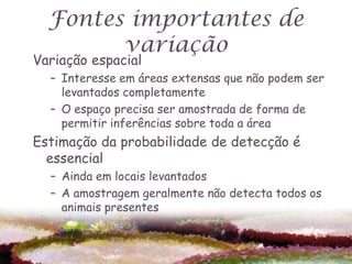 Fontes importantes de
        variação
Variação espacial
  – Interesse em áreas extensas que não podem ser
    levantados completamente
  – O espaço precisa ser amostrada de forma de
    permitir inferências sobre toda a área
Estimação da probabilidade de detecção é
  essencial
  – Ainda em locais levantados
  – A amostragem geralmente não detecta todos os
    animais presentes
 