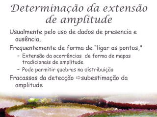 Determinação da extensão
      de amplitude
Usualmente pelo uso de dados de presencia e
  ausência,
Frequentemente de forma de “ligar os pontos,"
  – Extensão da ocorrências de forma de mapas
    tradicionais de amplitude
  – Pode permitir quebras na distribuição
Fracassos da detecção subestimação da
  amplitude
 