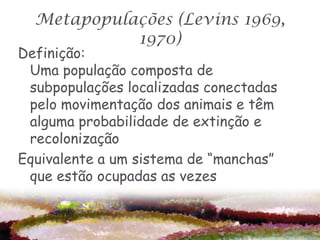 Metapopulações (Levins 1969,
            1970)
Definição:
 Uma população composta de
 subpopulações localizadas conectadas
 pelo movimentação dos animais e têm
 alguma probabilidade de extinção e
 recolonização
Equivalente a um sistema de “manchas”
 que estão ocupadas as vezes
 