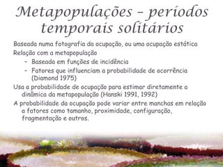 Metapopulações – períodos
  temporais solitários
Baseada numa fotografia da ocupação, ou uma ocupação estática
Relação com a metapopulação
    – Baseada em funções de incidência
    – Fatores que influenciam a probabilidade de ocorrência
       (Diamond 1975)
Usa a probabilidade de ocupação para estimar diretamente a
   dinâmica da metapopulação (Hanski 1991, 1992)
A probabilidade da ocupação pode variar entre manchas em relação
   a fatores como tamanho, proximidade, configuração,
   fragmentação e outros.
 