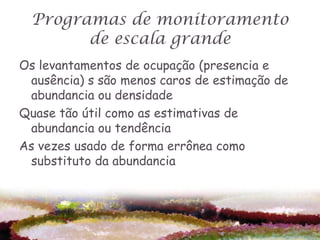 Programas de monitoramento
        de escala grande
Os levantamentos de ocupação (presencia e
 ausência) s são menos caros de estimação de
 abundancia ou densidade
Quase tão útil como as estimativas de
 abundancia ou tendência
As vezes usado de forma errônea como
 substituto da abundancia
 