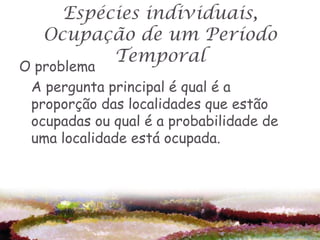 Espécies individuais,
   Ocupação de um Período
          Temporal
O problema
 A pergunta principal é qual é a
 proporção das localidades que estão
 ocupadas ou qual é a probabilidade de
 uma localidade está ocupada.
 