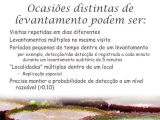 Ocasiões distintas de
  levantamento podem ser:
Visitas repetidas em dias diferentes
Levantamentos múltiplos na mesma visita
Períodos pequenos de tempo dentro de um levantamento
   por exemplo, detecção/não detecção é registrada a cada minuto
     durante um levantamento auditório de 5 minutos
“Localidades” múltiplas dentro de um local
   – Replicação espacial
Precisa manter a probabilidade de detecção a um nível
  razoável (>0.10)
 