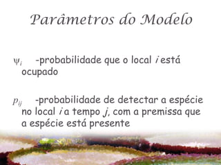 Parâmetros do Modelo

i -probabilidade que o local i está
  ocupado

pij -probabilidade de detectar a espécie
   no local i a tempo j, com a premissa que
   a espécie está presente
 
