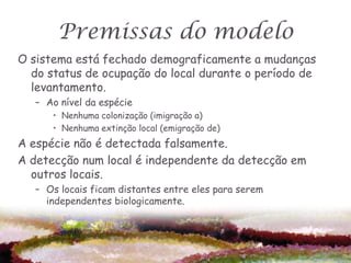 Premissas do modelo
O sistema está fechado demograficamente a mudanças
  do status de ocupação do local durante o período de
  levantamento.
   – Ao nível da espécie
      • Nenhuma colonização (imigração a)
      • Nenhuma extinção local (emigração de)
A espécie não é detectada falsamente.
A detecção num local é independente da detecção em
  outros locais.
   – Os locais ficam distantes entre eles para serem
     independentes biologicamente.
 