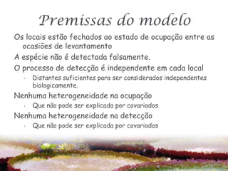 Premissas do modelo
Os locais estão fechados ao estado de ocupação entre as
  ocasiões de levantamento
A espécie não é detectada falsamente.
O processo de detecção é independente em cada local
  •   Distantes suficientes para ser considerados independentes
      biologicamente.
Nenhuma heterogeneidade na ocupação
  •   Que não pode ser explicada por covariados
Nenhuma heterogeneidade na detecção
  •   Que não pode ser explicada por covariados
 