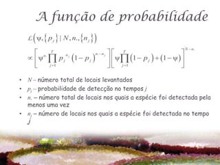 A função de probabilidade
      
  L ψ,  p j  | N , n., n j    
                                                                  N  n.
     n. T               n. n j                            
    ψ  p j 1  p j            ψ 1  p j   1  ψ  
                                      T
              nj

        j 1                      j 1                     

• N – número total de locais levantados
• pj – probabilidade de detecção no tempos j
• n. – número total de locais nos quais a espécie foi detectada pela
  menos uma vez
• nj – número de locais nos quais a espécie foi detectada no tempo
  j
 