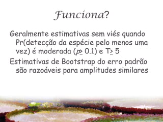 Funciona?
Geralmente estimativas sem viés quando
 Pr(detecção da espécie pelo menos uma
 vez) é moderada (p> 0.1) e T> 5
Estimativas de Bootstrap do erro padrão
 são razoáveis para amplitudes similares
 
