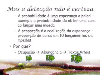 Mas a detecção não é certeza
  – A probabilidade é uma esperança a priori –
    exemplo a probabilidade de obter uma cara
    ao lançar uma moeda
  – A proporção é a realização da esperança –
    proporção de caras em 10 lançamentos de
    moedas
• Por que?
  – Ocupação  Abundancia  Taxas Vitais
 