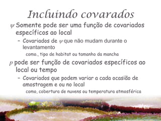 Incluindo covarados
 Somente pode ser uma função de covariados
  específicos ao local
  – Covariados de  que não mudam durante o
    levantamento
     como., tipo de habitat ou tamanho da mancha
p pode ser função de covariados específicos ao
  local ou tempo
  – Covariados que podem variar a cada ocasião de
    amostragem e ou no local
     como, cobertura de nuvens ou temperatura atmosférica
 
