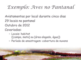 Exemplo: Aves no Pantanal
Avistamentos por local durante cinco dias
29 locais no pantanal
Outubro de 2012
Covariados:
  – Locais: habitat
    ([campo, mata] ou [área alagado, água])
  – Período de amostragem: cobertura de nuvens
 