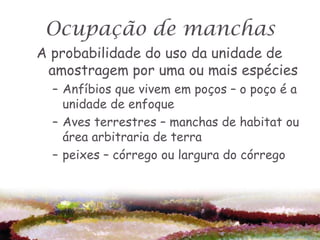 Ocupação de manchas
A probabilidade do uso da unidade de
 amostragem por uma ou mais espécies
  – Anfíbios que vivem em poços – o poço é a
    unidade de enfoque
  – Aves terrestres – manchas de habitat ou
    área arbitraria de terra
  – peixes – córrego ou largura do córrego
 