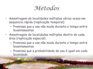 Métodos
• Amostragem de localidades múltiplas várias vezes em
  sequencia rápida (replicação temporal)
   – Premissa que o uso não muda durante o tempo entre
     levantamentos
• Amostragem de localidades múltiplas dentro de cada
  área (replicação espacial)
   – Premissa que o uso não muda durante o tempo entre
     levantamentos
   – Premissa que a probabilidade de uso é igual em cada
     localidade
 