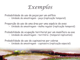 Exemplos
Probabilidade do uso de poços por um anfíbio
   – Unidade de amostragem – poço (replicação temporal)

Proporção do uso de uma área por uma espécie de aves
   – Unidade de amostragem – malha regular (replicação temporal)

Probabilidade de ocupação territorial por um mamífero ou ave
   – Unidade de amostragem – território (temporal replication)

Probabilidade de uso de cupinzeiros por cobras
   – Unidade de amostragem - cupinzeiro (replicação espacial)
 