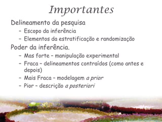Importantes
Delineamento da pesquisa
  – Escopo da inferência
  – Elementos da estratificação e randomização
Poder da inferência.
  – Mas forte – manipulação experimental
  – Fraca – delineamentos contraídos (como antes e
    depois)
  – Mais Fraca – modelagem a prior
  – Pior – descrição a posteriori
 