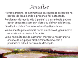 Analise
Historicamente, as estimativas de ocupação se baseia na
  porção de locais onde a presença foi detectada.
Problema – detecção não é perfeita e os animais podem
  estar presentes sem ser vistos ou deixar evidencias.
“Ausências falsas” vicia as subestimativas de uso
Viés aumenta para animais raros ou elusivos, geralmente
  as espécies de maior interesse
Como nos métodos de capturar, marcar e recapturar a
  analise de ocupação explicitamente lida com o
  parâmetro difícil da taxa de detecção.
 