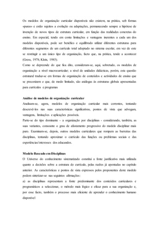 Os modelos de organização curricular disponíveis não existem, na prática, sob formas
«puras» e estão sujeitos a evolução ou adaptações, permanecendo sempre a hipótese de
invenção de novos tipos de estrutura curricular, em função das realidades concretas do
ensino. Em especial, tendo em conta limitações e vantagens inerentes a cada um dos
modelos disponíveis, pode ser benéfico e equilibrado utilizar diferentes estruturas para
diferentes segmentos de um currículo total adoptado no sistema escolar, em vez de este
se restringir a um único tipo de organização, facto que, na prática, tende a acontecer
(Gress, 1978; Klein, 1985).
Como se depreende do que fica dito, consideram-se, aqui, sobretudo, os modelos de
organização a nível macrocurricular; a nível de unidades didácticas, porém, esta questão
estrutural traduz-se em formas de organização de conteúdos e actividades de ensino que
se preconizem e que, de modo limitado, são análogas às estruturas globais apresentadas
para currículos e programas
Análise de modelos de organização curricular
Analisam-se, agora, modelos de organização curricular mais correntes, tentando
descrevê-los nas suas características significativas, pontos de vista que advogam,
vantagens, limitações e aplicações possíveis.
Parte-se do tipo dominante - a organização por disciplinas - considerando, também, as
suas variantes, consoante o grau de afastamento progressivo do modelo disciplinar mais
puro. Examinam-se, depois, outros modelos curriculares que rompem as barreiras das
disciplinas, tentando aproximar o currículo das funções ou problemas sociais e das
experiências/interesses dos educandos.
Modelo Baseado em Disciplinas
O Universo do conhecimento sistematizado constitui a fonte justificativa mais utilizada
quanto a decisões sobre a estrutura do currículo, pelas razões já apontadas no capítulo
anterior. As características e pontos de vista expressos pelos proponentes deste modelo
podem sintetizar-se nas seguintes afirmações:
a) as disciplinas representam a fonte predominante dos conteúdos curriculares e
programáticos a seleccionar, o método mais lógico e eficaz para a sua organização e,
por esse facto, também o processo mais eficiente de aprender o conhecimento humano
disponível
 