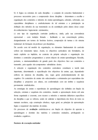 b) A lógica ou estrutura de cada disciplina - o conjunto de conceitos fundamentais e
processos necessários para a compreensão dessa disciplina - determinam a escolha e
organização dos conteúdos e métodos de ensino-aprendizagem, cabendo, sobretudo, aos
especialistas disciplinares o estabelecimento de tal estrutura e a participação na
definição dos métodos da sua transmissão ou da assimilação pelos alunos desse corpo
de conhecimentos logicamente estruturados;
c) este tipo de organização curricular justifica-se, ainda, pela sua conveniência
operacional - com tradição firmada - facilitando a sua concretização prática,
designadamente em termos de horários lectivos, composição de turmas e do sistema
tradicional de formação de professor por disciplinas.
De acordo com tal modelo de organização, os elementos fundamentais do currículo
sofrem um tratamento típico. Assim, os objectivos curriculares são formulados, de
modo explícito ou implícito, no contexto da própria selecção e organização dos
domínios e conteúdos programáticos a serem objecto de ensino-aprendizagem. Ressalta,
portanto, a «instrumentalidade» de grande parte dos objectivos face aos conteúdos a
transmitir, pois aqueles são componentes subsidiárias destes.
A selecção e organização dos conteúdos curriculares constituem a tarefa mais
importante, determinando a especificação dos objectivos de ensino, que, dependendo
embora da natureza da disciplina, são, regra geral, predominantemente de tipo
cognitivo. Os conteúdos de ensino são seleccionados e estruturados por especialistas das
disciplinas e propostos aos alunos, em conformidade com um âmbito e sequência
previamente estabelecidos.
As estratégias de ensino e experiências de aprendizagem são definidas em função da
selecção, estrutura e sequência dos conteúdos, visando a apresentação destes sob uma
forma organizada e coerente, com recurso a métodos e materiais didácticos específicos
da disciplina a que se referem, sendo de salientar a importância dos livros de texto ou
manuais escolares, cuja construção obedece, regra geral, ao princípio da apresentação
lógica e sequencial das matérias de ensino.
Os processos de avaliação estabelecem-se em função do objectivo de apreciar a
aprendizagem e domínio das matérias e conteúdos ensinados, privilegiando os
resultados cognitivos.
Factores de execução curricular
 