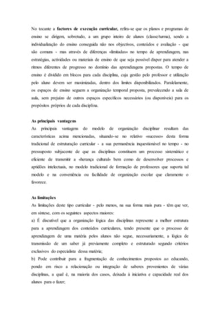 No tocante a factores de execução curricular, refira-se que os planos e programas de
ensino se dirigem, sobretudo, a um grupo inteiro de alunos (classe/turma), sendo a
individualização do ensino conseguida não nos objectivos, conteúdos e avaliação - que
são comuns - mas através de diferenças «limitadas» no tempo de aprendizagem, nas
estratégias, actividades ou materiais de ensino de que seja possível dispor para atender a
ritmos diferentes de progresso no domínio das aprendizagens propostas. O tempo de
ensino é dividido em blocos para cada disciplina, cuja gestão pelo professor e utilização
pelo aluno devem ser maximizadas, dentro dos limites disponibilizados. Paralelamente,
os espaços de ensino seguem a organização temporal proposta, prevalecendo a sala de
aula, sem prejuízo de outros espaços específicos necessários (ou disponíveis) para os
propósitos próprios de cada disciplina.
As principais vantagens
As principais vantagens do modelo de organização disciplinar resultam das
características acima mencionadas, situando-se no relativo «sucesso» desta forma
tradicional de estruturação curricular - a sua permanência inquestionável no tempo - no
pressuposto subjacente de que as disciplinas constituem um processo sistemático e
eficiente de transmitir a «herança cultural» bem como de desenvolver processos e
aptidões intelectuais, no modelo tradicional de formação de professores que suporta tal
modelo e na conveniência ou facilidade de organização escolar que claramente o
favorece.
As limitações
As limitações deste tipo curricular - pelo menos, na sua forma mais pura - têm que ver,
em síntese, com os seguintes aspectos maiores:
a) É discutível que a organização lógica das disciplinas represente a melhor estrutura
para a aprendizagem dos conteúdos curriculares, tendo presente que o processo de
aprendizagem de uma matéria pelos alunos não segue, necessariamente, a lógica de
transmissão de um saber já previamente completo e estruturado segundo critérios
exclusivos do especialista dessa matéria;
b) Pode contribuir para a fragmentação de conhecimentos propostos ao educando,
pondo em risco a relacionação ou integração de saberes provenientes de várias
disciplinas, a qual é, na maioria dos casos, deixada à iniciativa e capacidade real dos
alunos para o fazer;
 