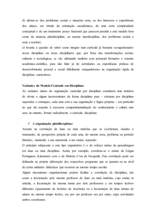 d) afastar-se dos problemas sociais e situações reais, ou dos interesses e experiências
dos alunos, em virtude da orientação «académica», de uma certa complexidade
conceptual e de um tratamento pouco funcional que parecem presidir a este modelo bem
como da natureza pluridisciplinar, ou mesmo interdisciplinar, dos problemas sociais e
reais a resolver;
e) levanta a questão de saber como integrar num currículo já bastante «congestionado»
novas disciplinas ou áreas disciplinares que, por força das transformações sociais,
culturais e tecnológicas, se vão afirmando também com potencial formativo e estatuto
académico-científico, para não falar já de actividades ou experiências práticas de
desenvolvimento pessoal e social dificilmente «enquadráveis» na organização rígida de
disciplinas curriculares.
Variantes do Modelo Centrado em Disciplinas
As variantes mistas da organização curricular por disciplinas constituem uma tentativa
de obviar a alguns inconvenientes da forma disciplinar pura - estrutura por disciplinas
separadas e estanques, cada uma com a sua organização e lógica próprias - em particular
no que diz respeito à excessiva compartimentalização do conhecimento e cultura mas
sem, no entanto, formar radicalmente o currículo disciplinar.
 A organização pluridisciplinar
Assenta na correlação de duas ou mais matérias que se coordenam, visando o
tratamento, da perspectiva própria de cada uma, do mesmo terra, problema ou período
histórico, mantendo a sua autonomia e um ensino separado.
O princípio subjacente a este tipo organizativo é o do reforço mútuo da aprendizagem
em duas ou mais disciplinas. Assim, por exemplo, coordena-se o ensino da Língua
Portuguesa (Literatura) com o da História e''/ou da Geografia. Esta correlação pode ser
delineada na própria elaboração dos respectivos programas que se ajustam ou ao nível
de certas unidades didácticas que ocorrem no mesmo tempo escolar.
Alguns mecanismos organizacionais podem facilitar a correlação de disciplinas, tais
como a leccionação pelo mesmo professor de duas ou mais matérias, cujo ensino se
articula, a leccionação da mesma turma por dois professores e em tempos lectivos
diferentes (ajustamento de horários de docência) ou a leccionação de duas turmas de
alunos no mesmo tempo lectivo, ora por um professor ora por outro, cujas actividades
ambos coordenam.
 