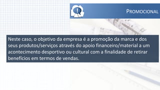 !                      PROMOCIONAL



Neste caso, o objetivo da empresa é a promoção da marca e dos
seus produtos/serviços através do apoio financeiro/material a um
acontecimento desportivo ou cultural com a finalidade de retirar
benefícios em termos de vendas.
 