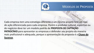 !               MODELOS DE PROPOSTA



Cada empresa tem uma estratégia diferente e um mesmo projeto terá um tipo
de ação diferenciada para cada empresa. Porém o produtor cultural, esportivo ou
de negócios deve ter um modelo padrão de PROPOSTA DE CAPTAÇÃO
PATROCÍNIO para apresentar as empresas e defender seu projeto da maneira
mais profissional e adequada, porque a apresentação da proposta é a Chave do
Sucesso.
 