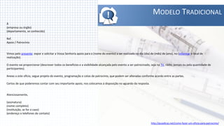 !                                    MODELO TRADICIONAL
À
(empresa ou órgão)
(departamento, se conhecido)

Ref.
Apoio / Patrocínio


Vimos pelo presente expor e solicitar a Vossa Senhoria apoio para o (nome do evento) a ser realizado no dia (dia) de (mês) de (ano), no (informar o local de
realização).

O evento vai proporcionar (descrever todos os benefícios e a visibilidade alcançada pelo evento a ser patrocinado, seja na TV, rádio, jornais ou pela quantidade de
participantes).

Anexo a este ofício, segue projeto do evento, programação e cotas de patrocínio, que podem ser alteradas conforme acordo entre as partes.

Certos de que poderemos contar com seu importante apoio, nos colocamos à disposição no aguardo da resposta.


Atenciosamente,

(assinatura)
(nome completo)
(instituição, se for o caso)
(endereço e telefones de contato)


                                                                                                                   http://guiadicas.net/como-fazer-um-oficio-para-patrocinio/
 
