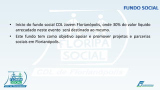 !

• Início do fundo social CDL Jovem Florianópolis, onde 30% do valor líquido
  arrecadado neste evento será destinado ao mesmo.
• Este fundo tem como objetivo apoiar e promover projetos e parcerias
  sociais em Florianópolis.
 