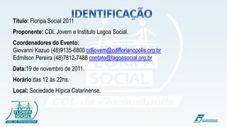 !
Título: Floripa Social 2011
Proponente: CDL Jovem e Instituto Lagoa Social.
Coordenadores do Evento:
Giovanni Kazuo (48)9135-6800 cdljovem@cdlflorianopolis.org.br
Edmilson Pereira (48)7812-7488 contato@lagoasocial.org.br
Data:19 de novembro de 2011.
Horário:das 12 às 22hs.
Local: Sociedade Hípica Catarinense.
 