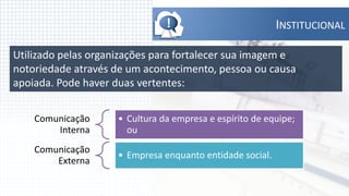 !                          INSTITUCIONAL

Utilizado pelas organizações para fortalecer sua imagem e
notoriedade através de um acontecimento, pessoa ou causa
apoiada. Pode haver duas vertentes:


    Comunicação      • Cultura da empresa e espírito de equipe;
        Interna        ou
    Comunicação
                     • Empresa enquanto entidade social.
        Externa
 