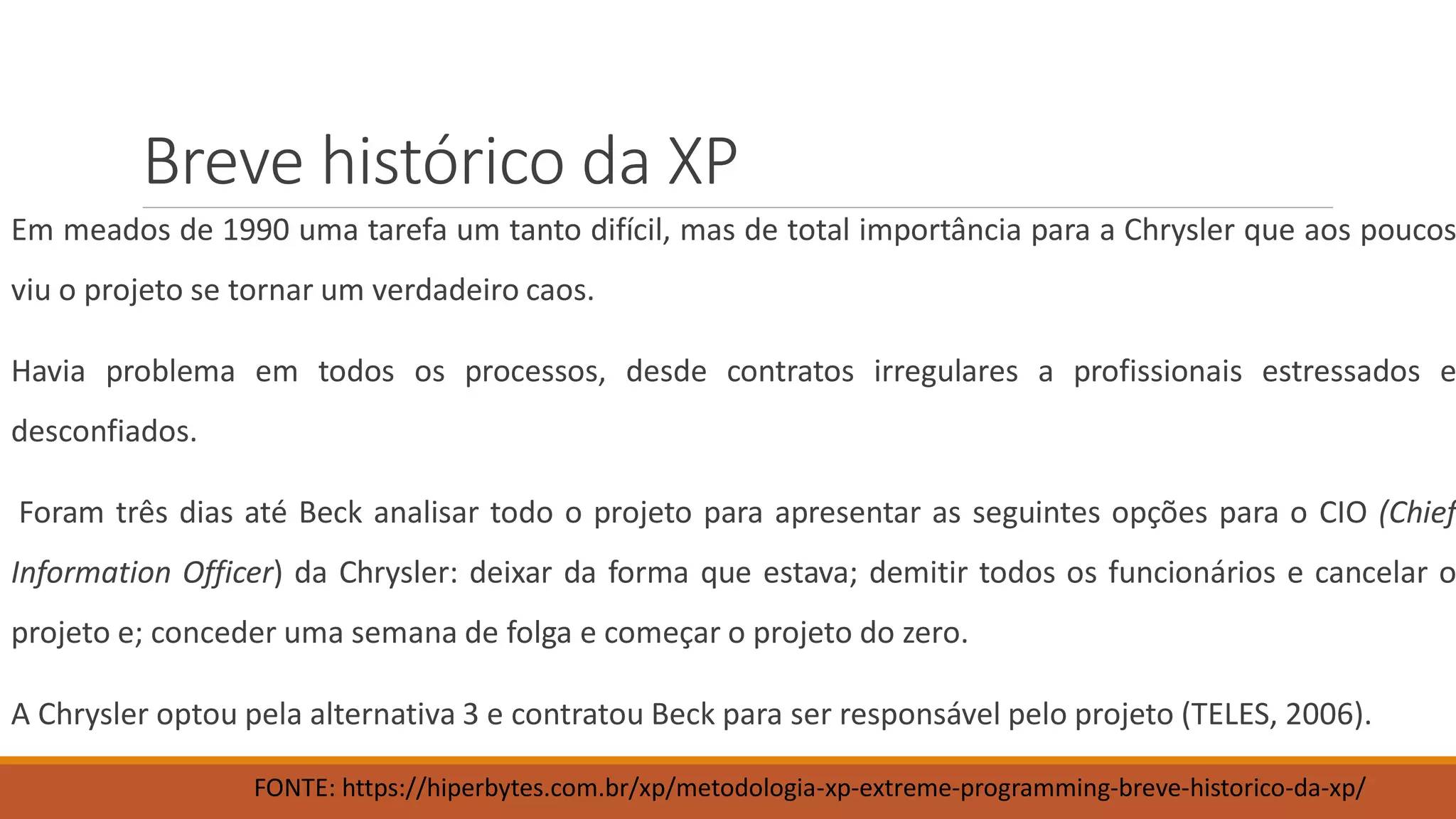 Breve histórico da XP
Em meados de 1990 uma tarefa um tanto difícil, mas de total importância para a Chrysler que aos poucos
viu o projeto se tornar um verdadeiro caos.
Havia problema em todos os processos, desde contratos irregulares a profissionais estressados e
desconfiados.
Foram três dias até Beck analisar todo o projeto para apresentar as seguintes opções para o CIO (Chief
Information Officer) da Chrysler: deixar da forma que estava; demitir todos os funcionários e cancelar o
projeto e; conceder uma semana de folga e começar o projeto do zero.
A Chrysler optou pela alternativa 3 e contratou Beck para ser responsável pelo projeto (TELES, 2006).
FONTE: https://hiperbytes.com.br/xp/metodologia-xp-extreme-programming-breve-historico-da-xp/
 