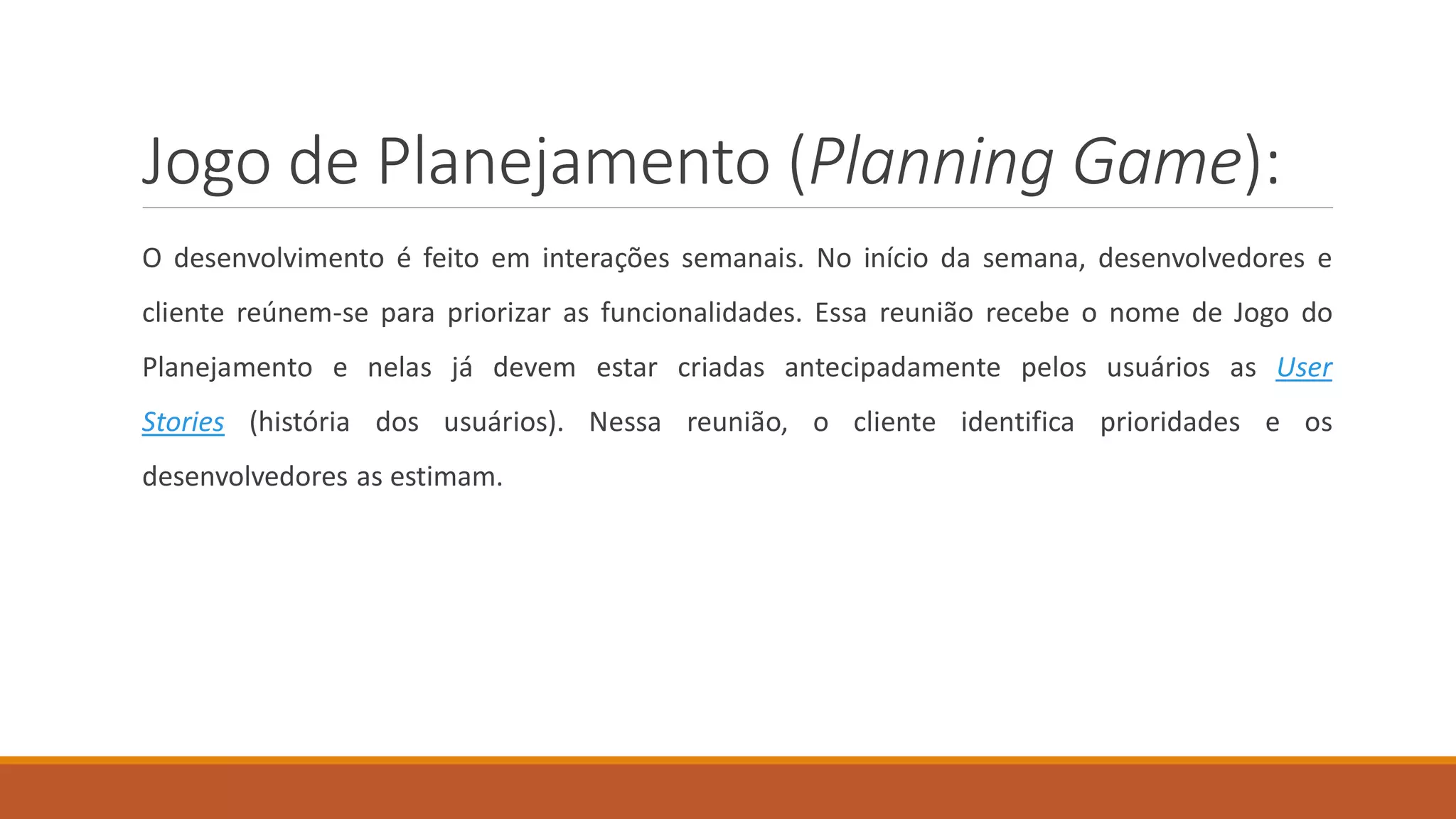 Jogo de Planejamento (Planning Game):
O desenvolvimento é feito em interações semanais. No início da semana, desenvolvedores e
cliente reúnem-se para priorizar as funcionalidades. Essa reunião recebe o nome de Jogo do
Planejamento e nelas já devem estar criadas antecipadamente pelos usuários as User
Stories (história dos usuários). Nessa reunião, o cliente identifica prioridades e os
desenvolvedores as estimam.
 