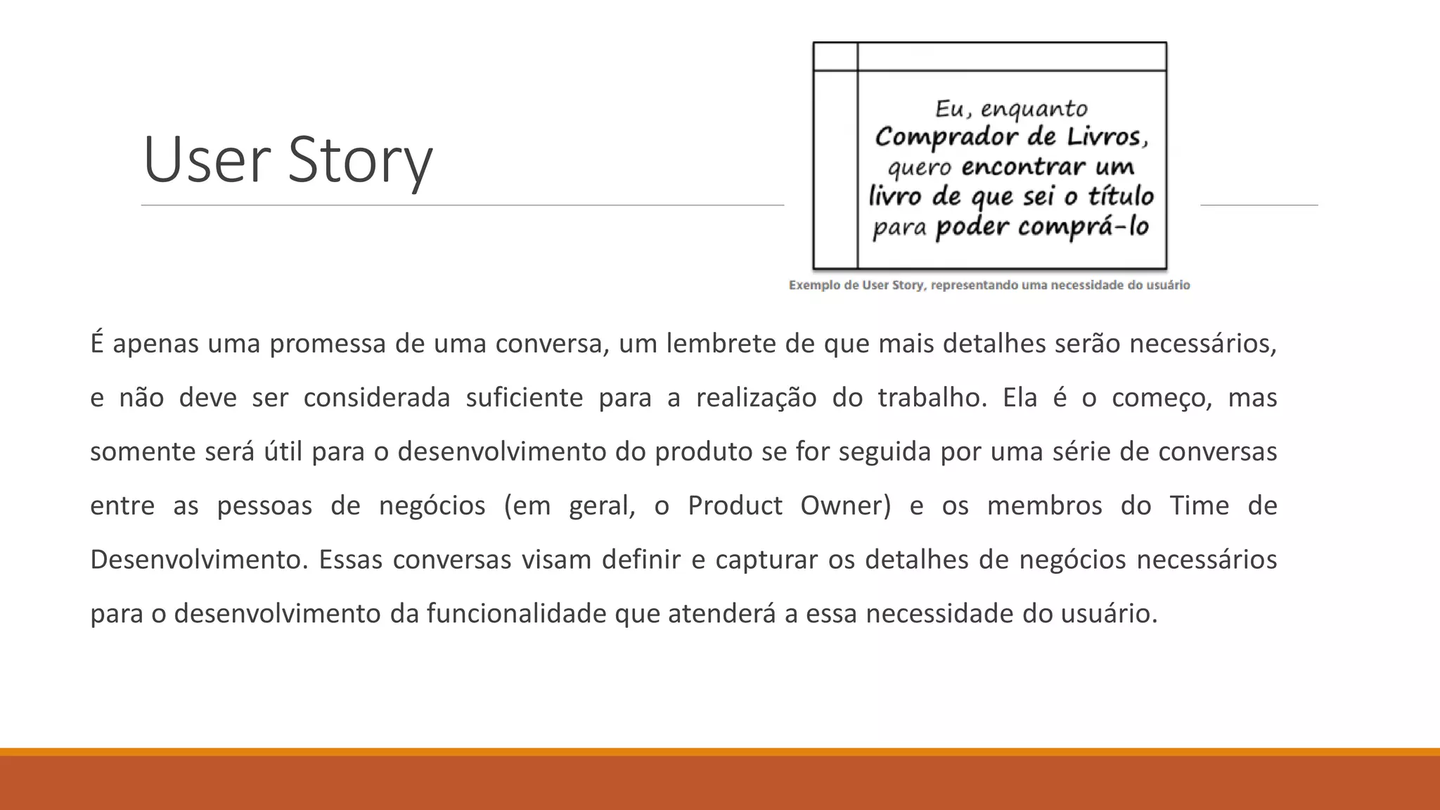 User Story
É apenas uma promessa de uma conversa, um lembrete de que mais detalhes serão necessários,
e não deve ser considerada suficiente para a realização do trabalho. Ela é o começo, mas
somente será útil para o desenvolvimento do produto se for seguida por uma série de conversas
entre as pessoas de negócios (em geral, o Product Owner) e os membros do Time de
Desenvolvimento. Essas conversas visam definir e capturar os detalhes de negócios necessários
para o desenvolvimento da funcionalidade que atenderá a essa necessidade do usuário.
 