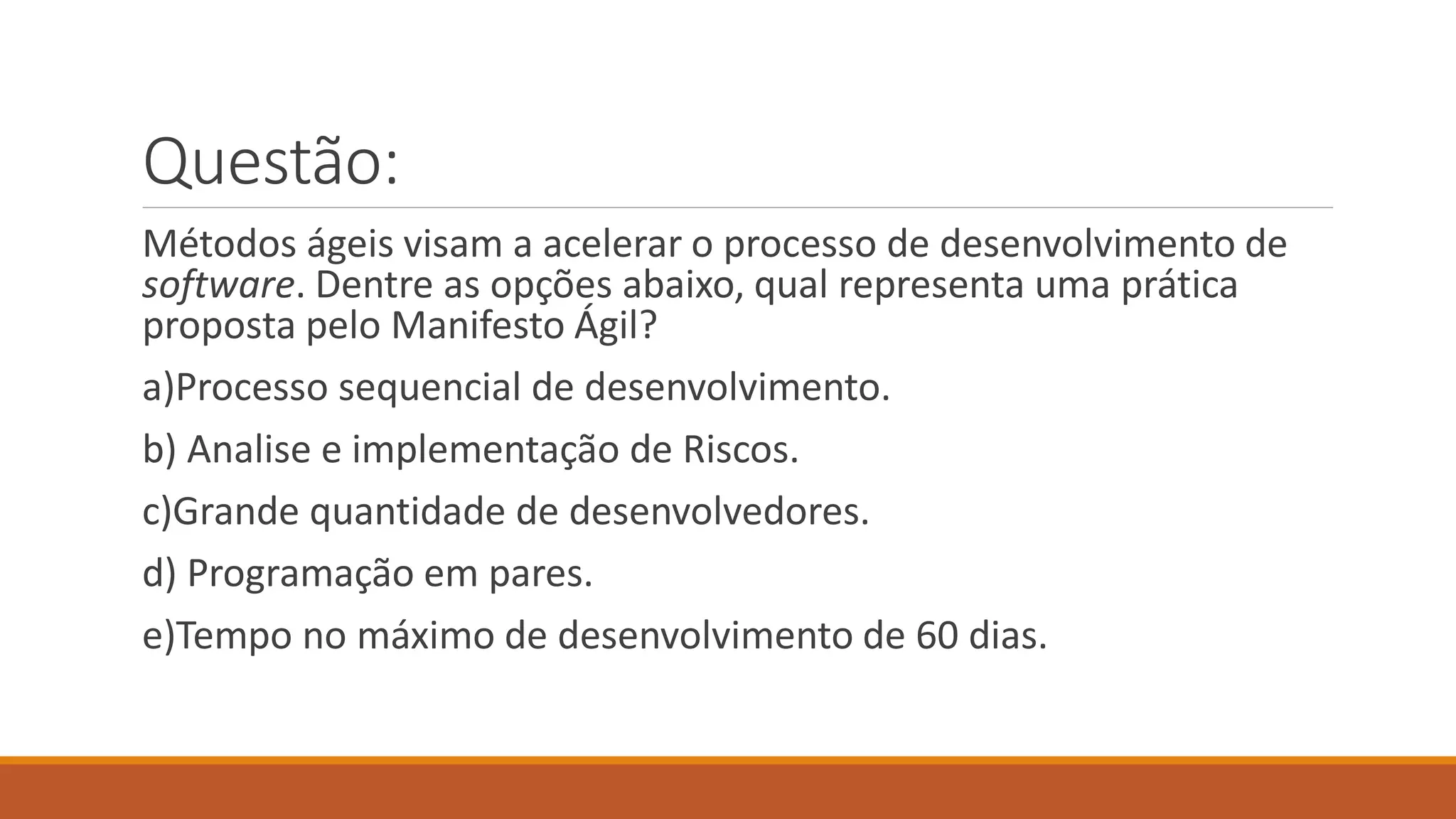 Questão:
Métodos ágeis visam a acelerar o processo de desenvolvimento de
software. Dentre as opções abaixo, qual representa uma prática
proposta pelo Manifesto Ágil?
a)Processo sequencial de desenvolvimento.
b) Analise e implementação de Riscos.
c)Grande quantidade de desenvolvedores.
d) Programação em pares.
e)Tempo no máximo de desenvolvimento de 60 dias.
 